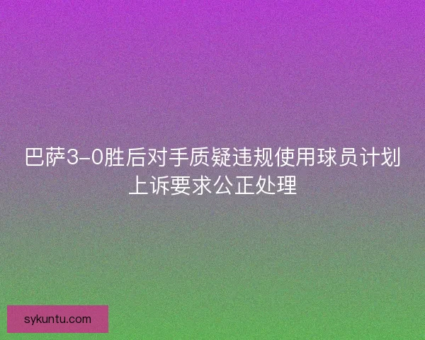 巴萨3-0胜后对手质疑违规使用球员计划上诉要求公正处理 巴萨3-0胜后对手质疑违规使用球员计划上诉要求公正处理