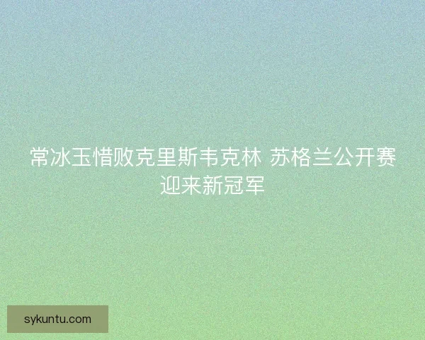 常冰玉惜败克里斯韦克林 苏格兰公开赛迎来新冠军