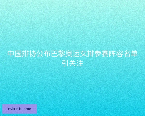 中国排协公布巴黎奥运女排参赛阵容名单引关注