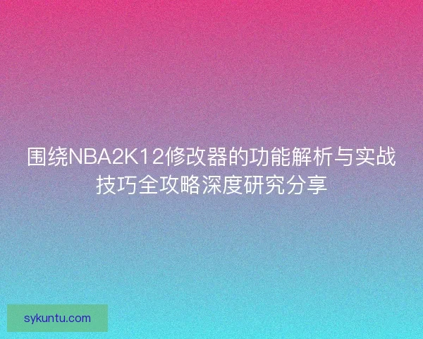 围绕NBA2K12修改器的功能解析与实战技巧全攻略深度研究分享