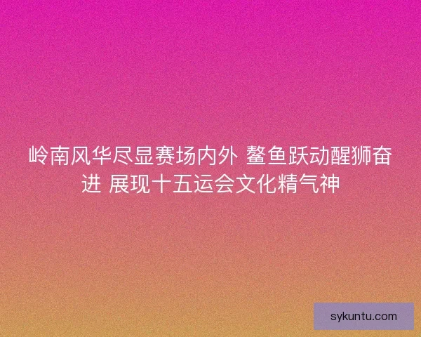 岭南风华尽显赛场内外 鳌鱼跃动醒狮奋进 展现十五运会文化精气神