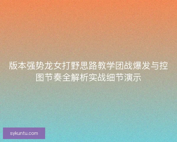 版本强势龙女打野思路教学团战爆发与控图节奏全解析实战细节演示
