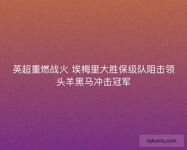 英超重燃战火 埃梅里大胜保级队阻击领头羊黑马冲击冠军