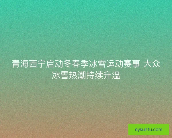 青海西宁启动冬春季冰雪运动赛事 大众冰雪热潮持续升温